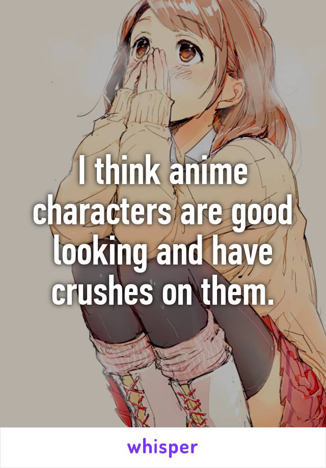 I think anime characters are good looking and have crushes on them.