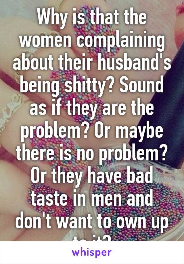 Why is that the women complaining about their husband's being shitty? Sound as if they are the problem? Or maybe there is no problem? Or they have bad taste in men and don't want to own up to it?