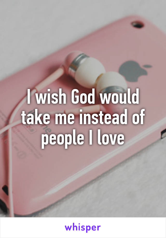 I wish God would take me instead of people I love