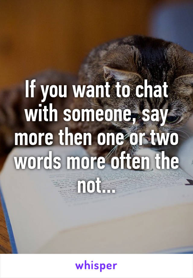 If you want to chat with someone, say more then one or two words more often the not...