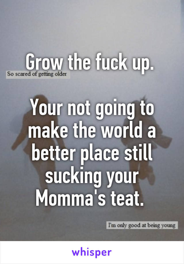 Grow the fuck up. 

Your not going to make the world a better place still sucking your
Momma's teat. 