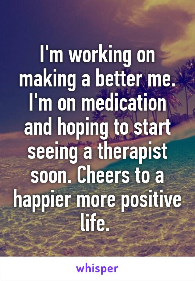 I'm working on making a better me. I'm on medication and hoping to start seeing a therapist soon. Cheers to a happier more positive life. 