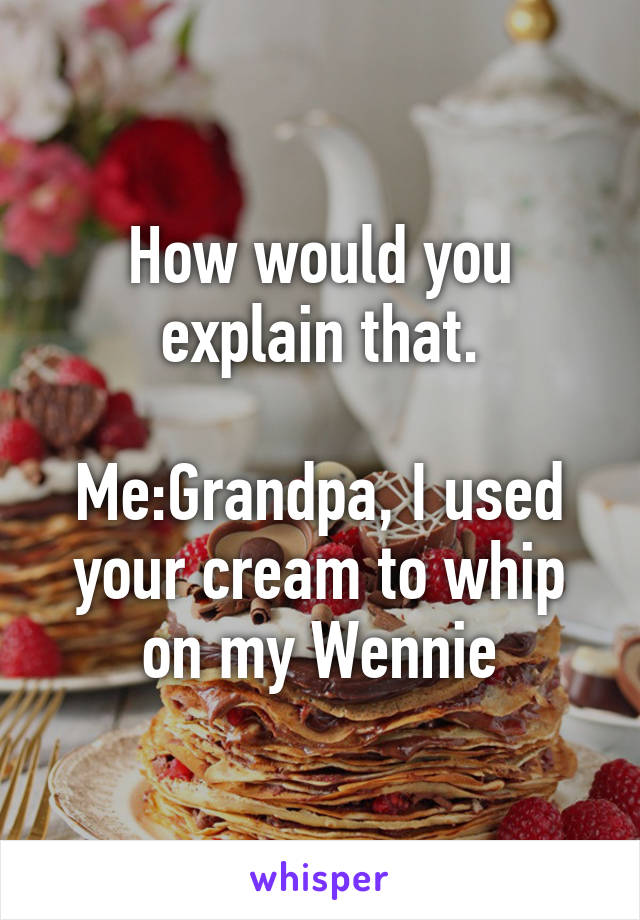 How would you explain that.
 
Me:Grandpa, I used your cream to whip on my Wennie