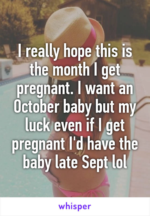 I really hope this is the month I get pregnant. I want an October baby but my luck even if I get pregnant I'd have the baby late Sept lol