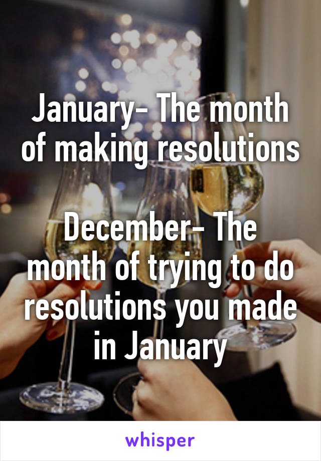 January- The month of making resolutions

December- The month of trying to do resolutions you made in January