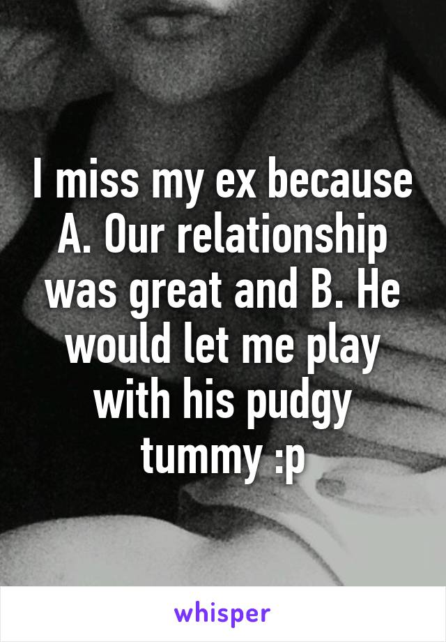 I miss my ex because A. Our relationship was great and B. He would let me play with his pudgy tummy :p