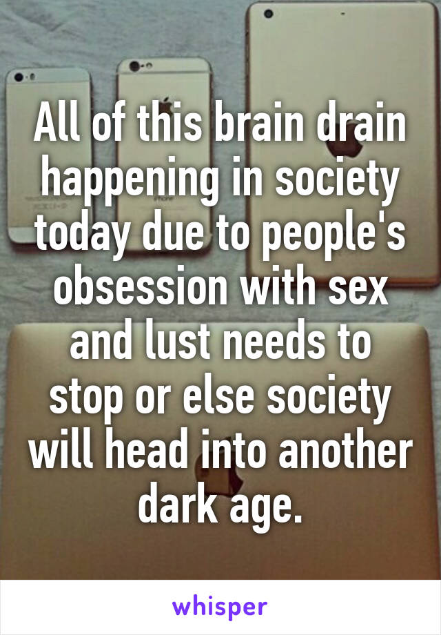 All of this brain drain happening in society today due to people's obsession with sex and lust needs to stop or else society will head into another dark age.