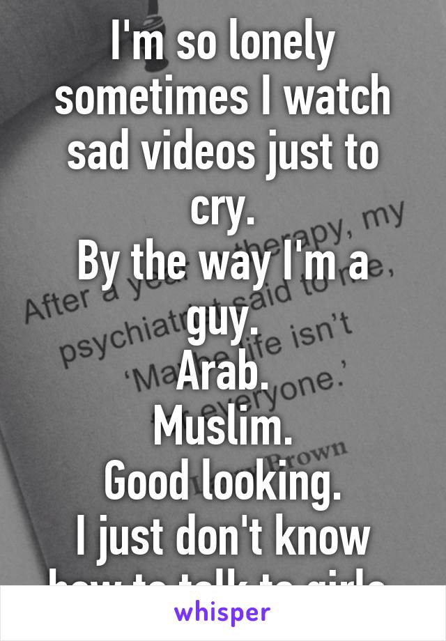 I'm so lonely sometimes I watch sad videos just to cry.
By the way I'm a guy.
Arab.
Muslim.
Good looking.
I just don't know how to talk to girls.