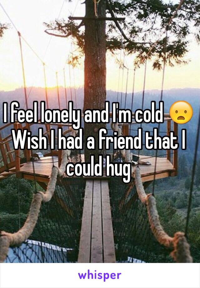 I feel lonely and I'm cold 😦
Wish I had a friend that I could hug