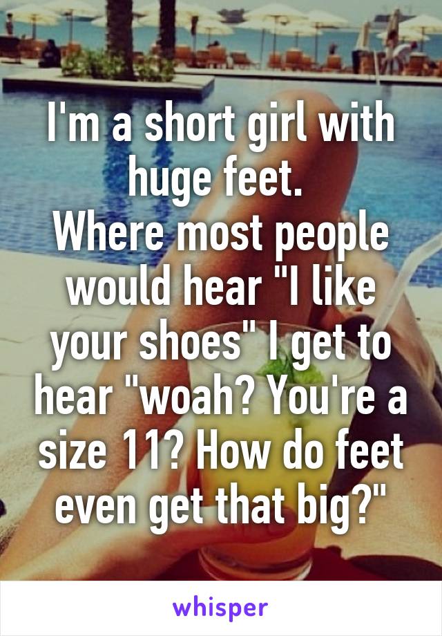 I'm a short girl with huge feet. 
Where most people would hear "I like your shoes" I get to hear "woah? You're a size 11? How do feet even get that big?"