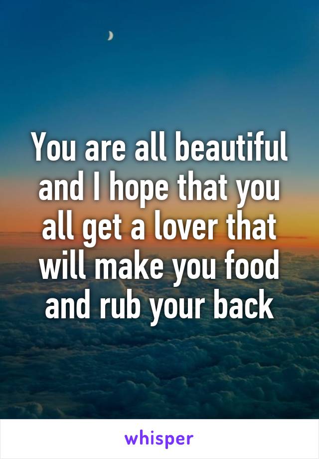 You are all beautiful and I hope that you all get a lover that will make you food and rub your back