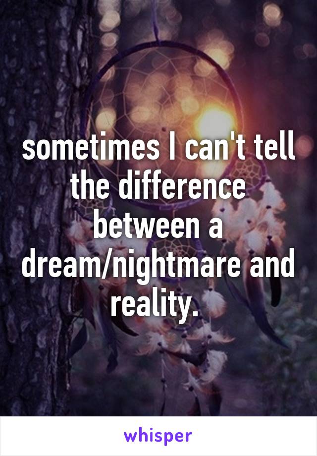 sometimes I can't tell the difference between a dream/nightmare and reality. 