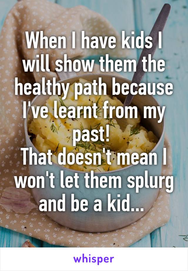 When I have kids I will show them the healthy path because I've learnt from my past! 
That doesn't mean I won't let them splurg and be a kid... 
