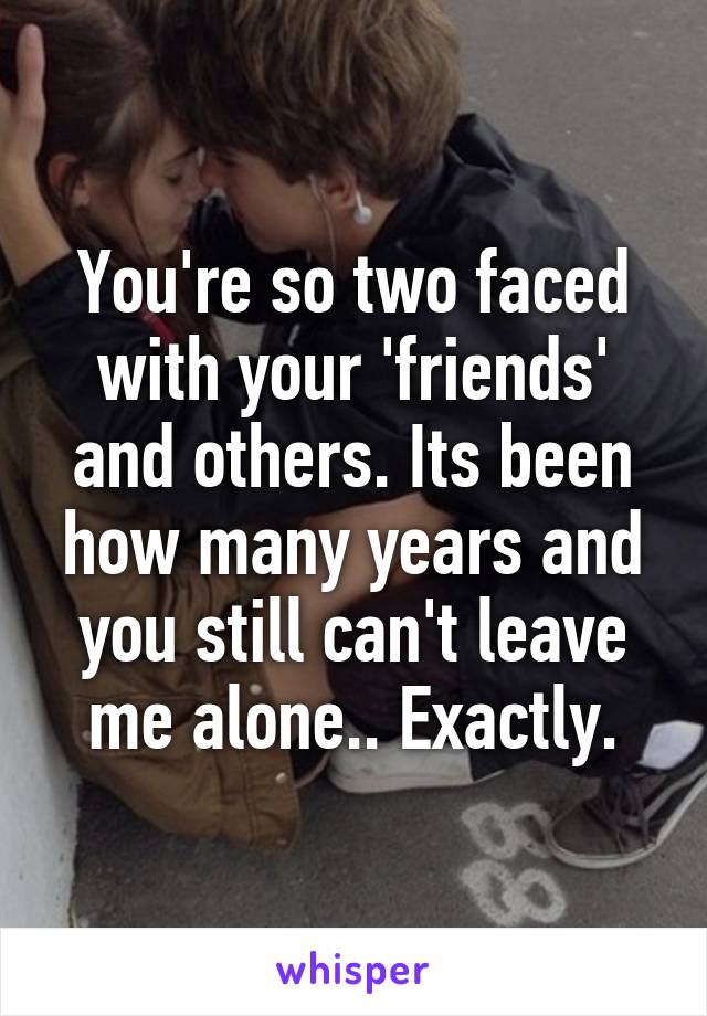 You're so two faced with your 'friends' and others. Its been how many years and you still can't leave me alone.. Exactly.