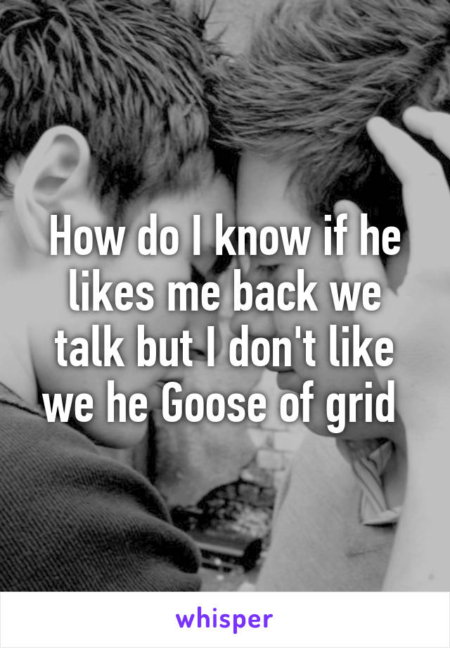 How do I know if he likes me back we talk but I don't like we he Goose of grid 