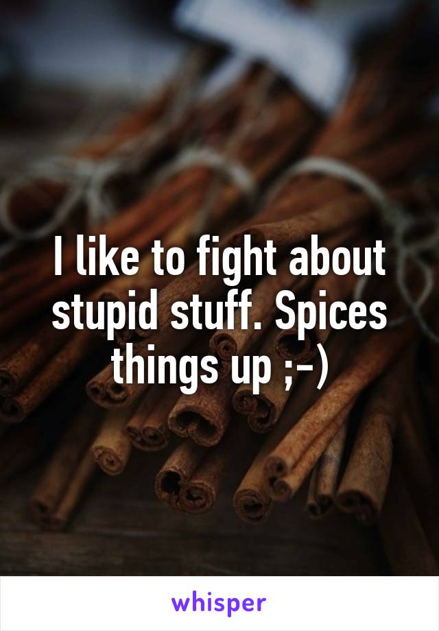 I like to fight about stupid stuff. Spices things up ;-)