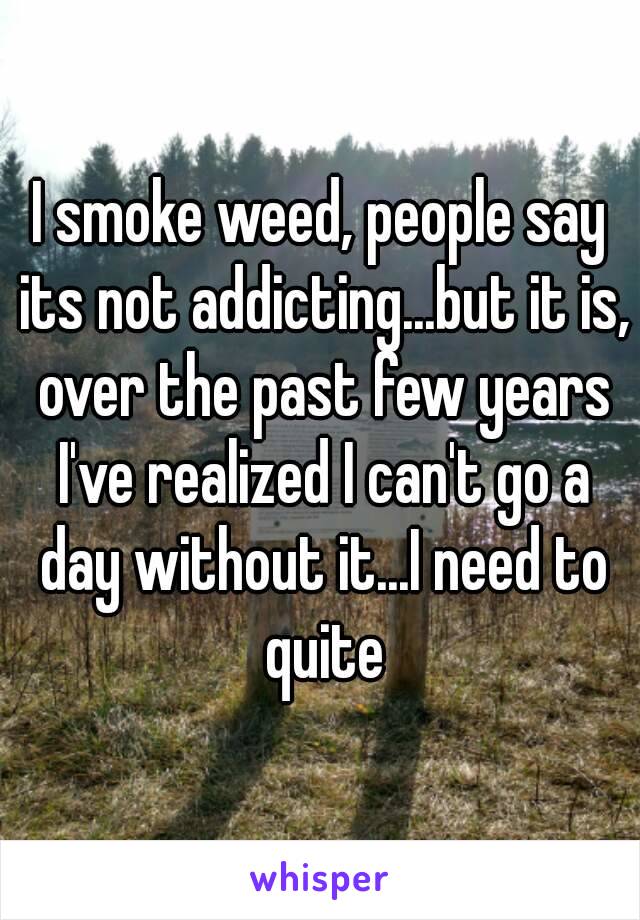 I smoke weed, people say its not addicting...but it is, over the past few years I've realized I can't go a day without it...I need to quite