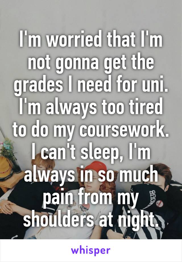 I'm worried that I'm not gonna get the grades I need for uni. I'm always too tired to do my coursework. I can't sleep, I'm always in so much pain from my shoulders at night.