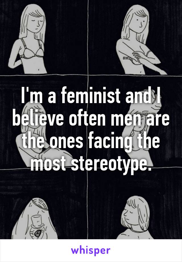 I'm a feminist and I believe often men are the ones facing the most stereotype.