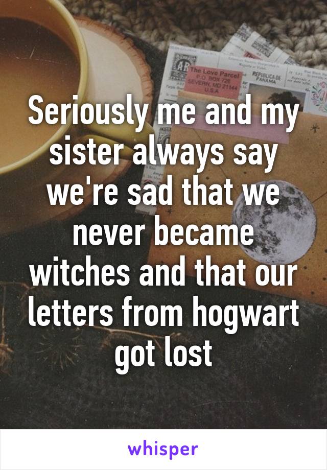 Seriously me and my sister always say we're sad that we never became witches and that our letters from hogwart got lost