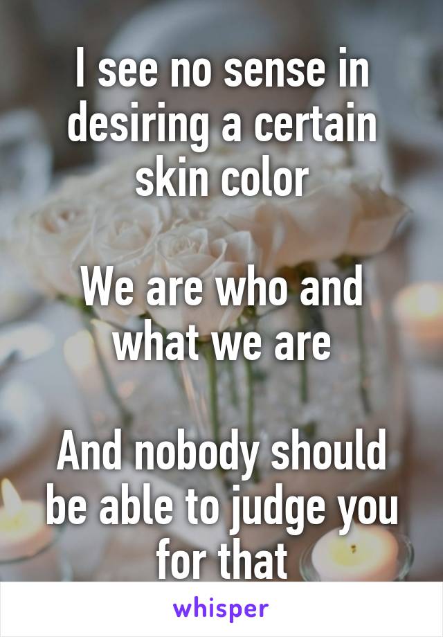 I see no sense in desiring a certain skin color

We are who and what we are

And nobody should be able to judge you for that