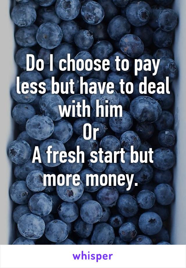 Do I choose to pay less but have to deal with him 
Or 
A fresh start but more money. 
