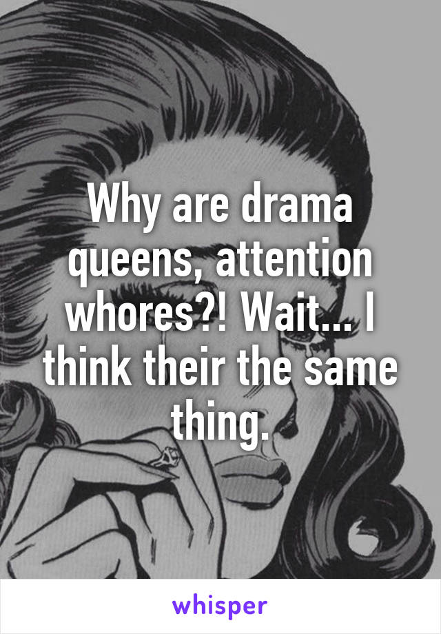 Why are drama queens, attention whores?! Wait... I think their the same thing.