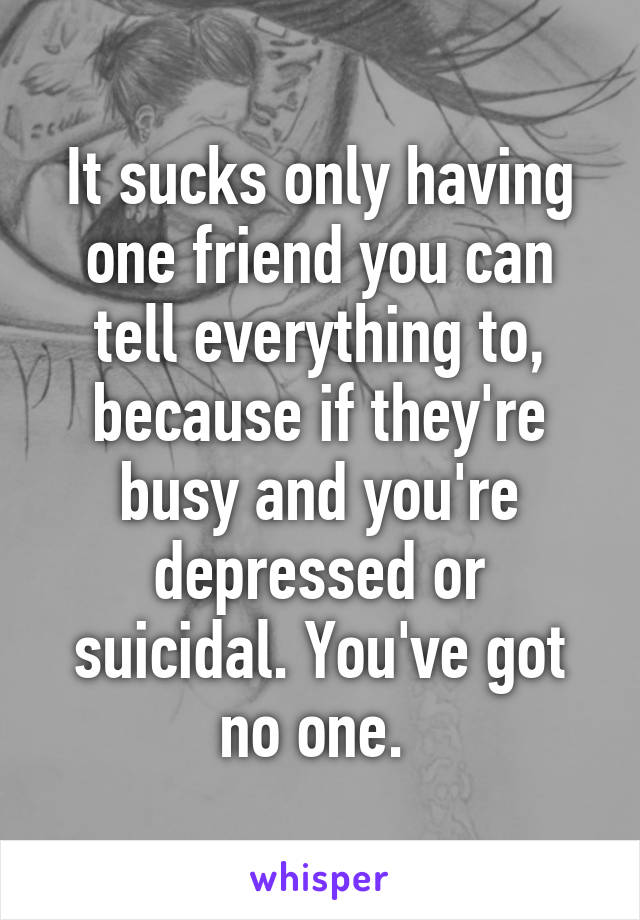 It sucks only having one friend you can tell everything to, because if they're busy and you're depressed or suicidal. You've got no one. 