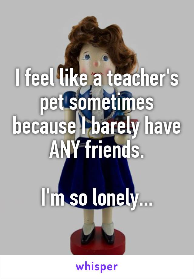 I feel like a teacher's pet sometimes because I barely have ANY friends.

I'm so lonely...