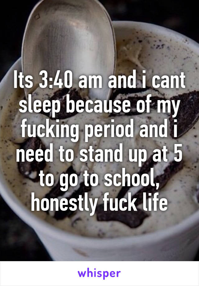 Its 3:40 am and i cant sleep because of my fucking period and i need to stand up at 5 to go to school, honestly fuck life