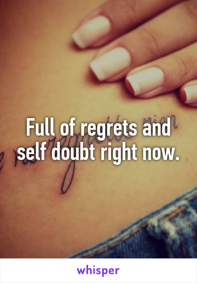 Full of regrets and self doubt right now.