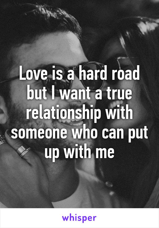 Love is a hard road but I want a true relationship with someone who can put up with me