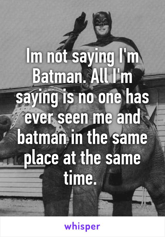 Im not saying I'm Batman. All I'm saying is no one has ever seen me and batman in the same place at the same time. 