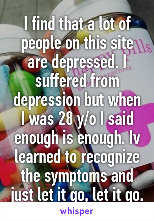 I find that a lot of people on this site are depressed. I suffered from depression but when I was 28 y/o I said enough is enough. Iv learned to recognize the symptoms and just let it go, let it go.