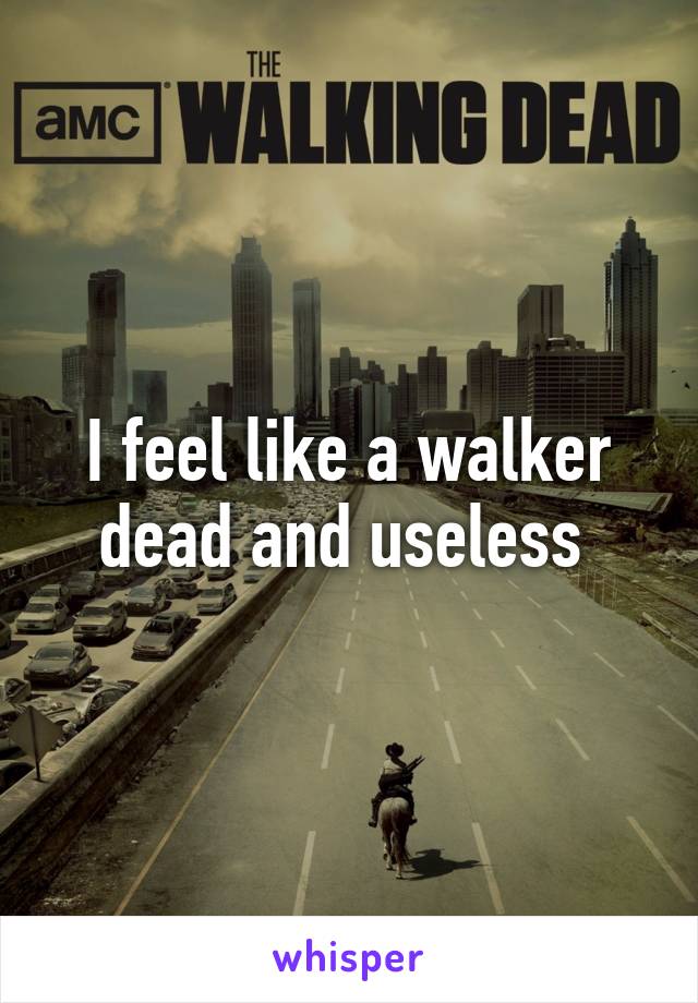 I feel like a walker dead and useless 