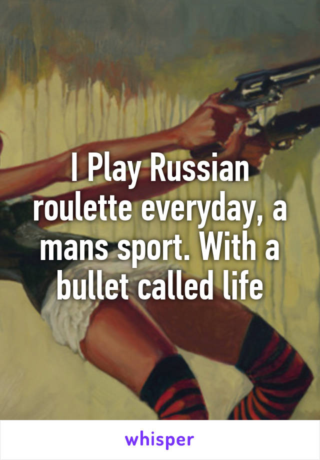 I Play Russian roulette everyday, a mans sport. With a bullet called life