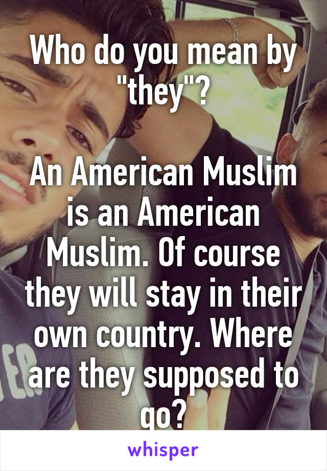 Who do you mean by "they"?

An American Muslim is an American Muslim. Of course they will stay in their own country. Where are they supposed to go?