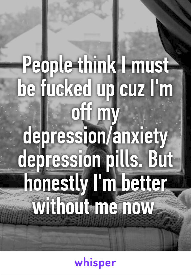 People think I must be fucked up cuz I'm off my depression/anxiety depression pills. But honestly I'm better without me now 