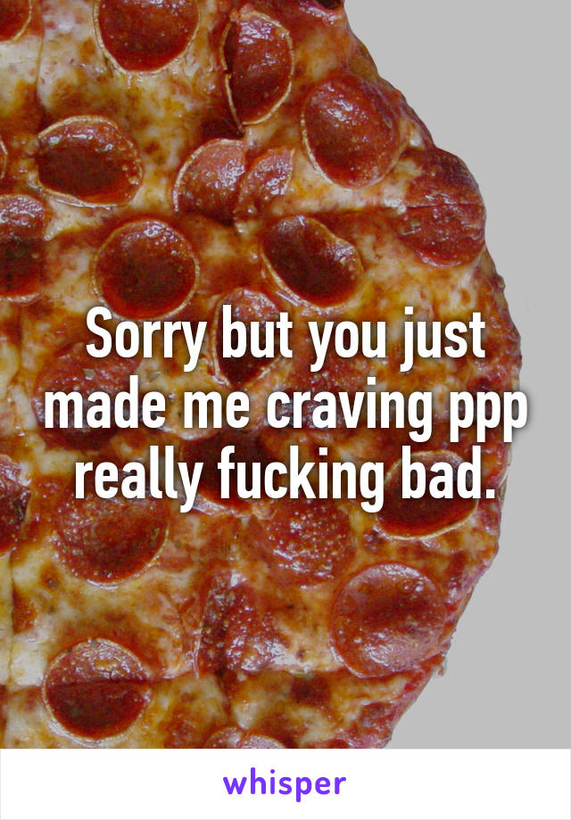 Sorry but you just made me craving ppp really fucking bad.