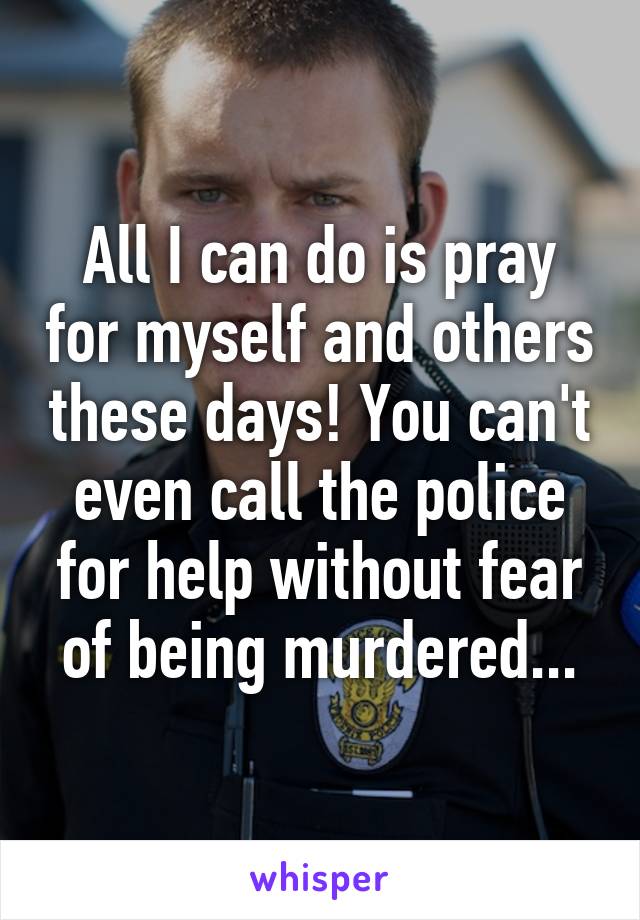 All I can do is pray for myself and others these days! You can't even call the police for help without fear of being murdered...