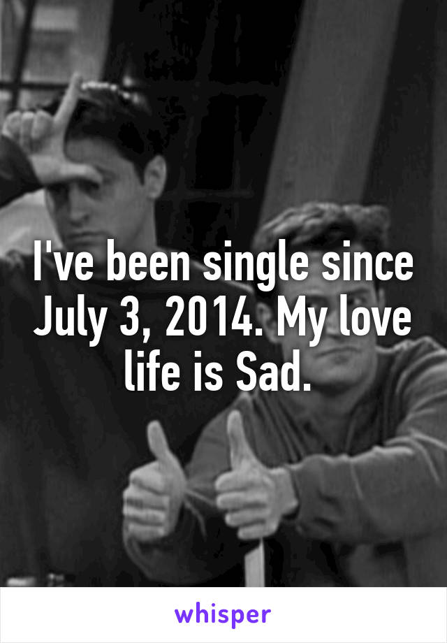 I've been single since July 3, 2014. My love life is Sad. 