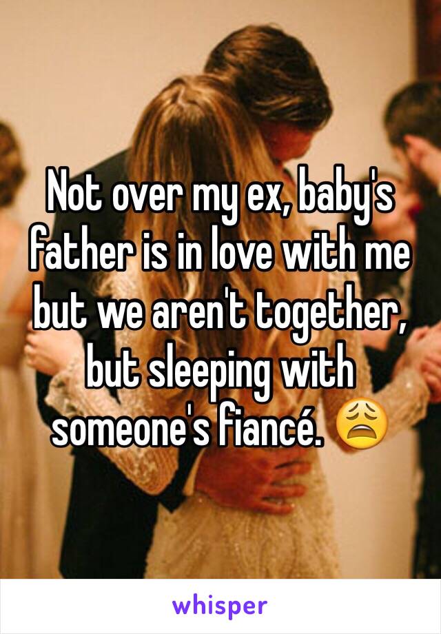 Not over my ex, baby's father is in love with me but we aren't together, but sleeping with someone's fiancé. 😩