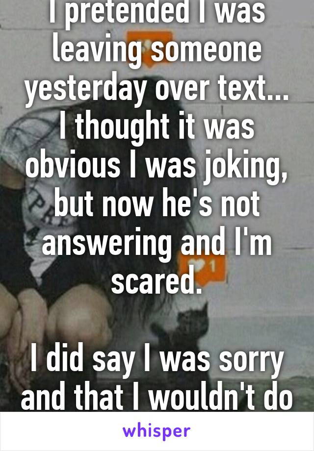 I pretended I was leaving someone yesterday over text... I thought it was obvious I was joking, but now he's not answering and I'm scared.

I did say I was sorry and that I wouldn't do it again.