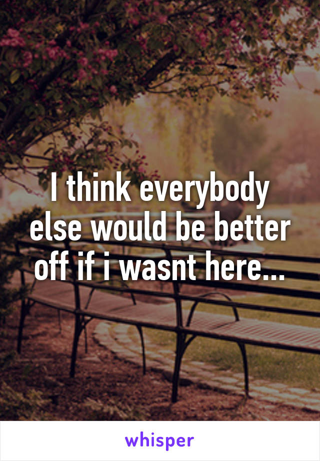 I think everybody else would be better off if i wasnt here...