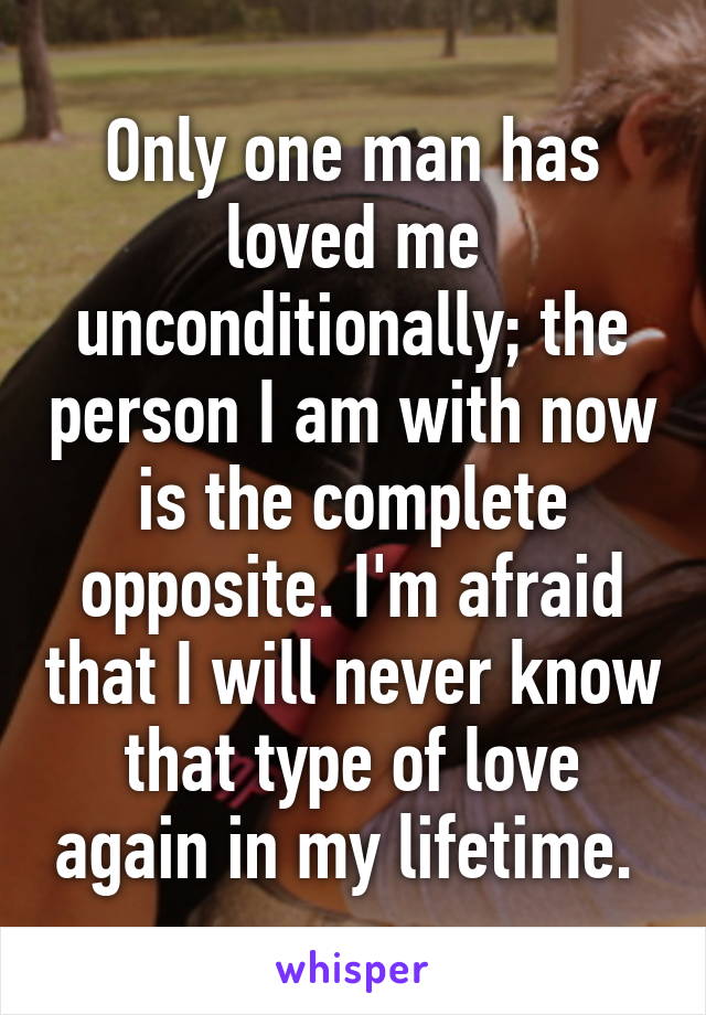 Only one man has loved me unconditionally; the person I am with now is the complete opposite. I'm afraid that I will never know that type of love again in my lifetime. 