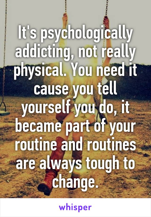 It's psychologically addicting, not really physical. You need it cause you tell yourself you do, it became part of your routine and routines are always tough to change.