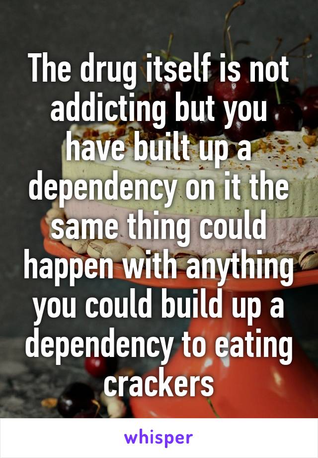 The drug itself is not addicting but you have built up a dependency on it the same thing could happen with anything you could build up a dependency to eating crackers