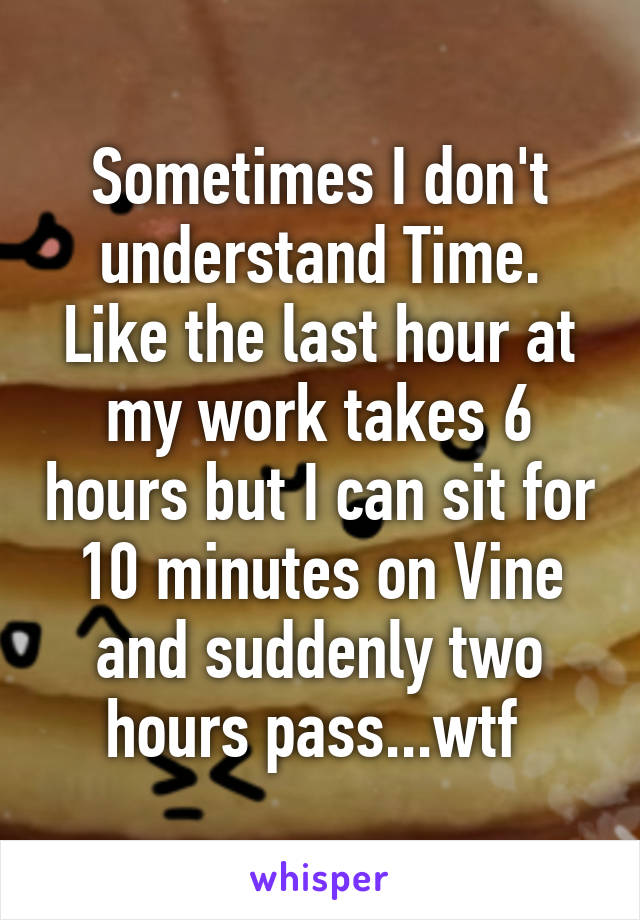 Sometimes I don't understand Time. Like the last hour at my work takes 6 hours but I can sit for 10 minutes on Vine and suddenly two hours pass...wtf 