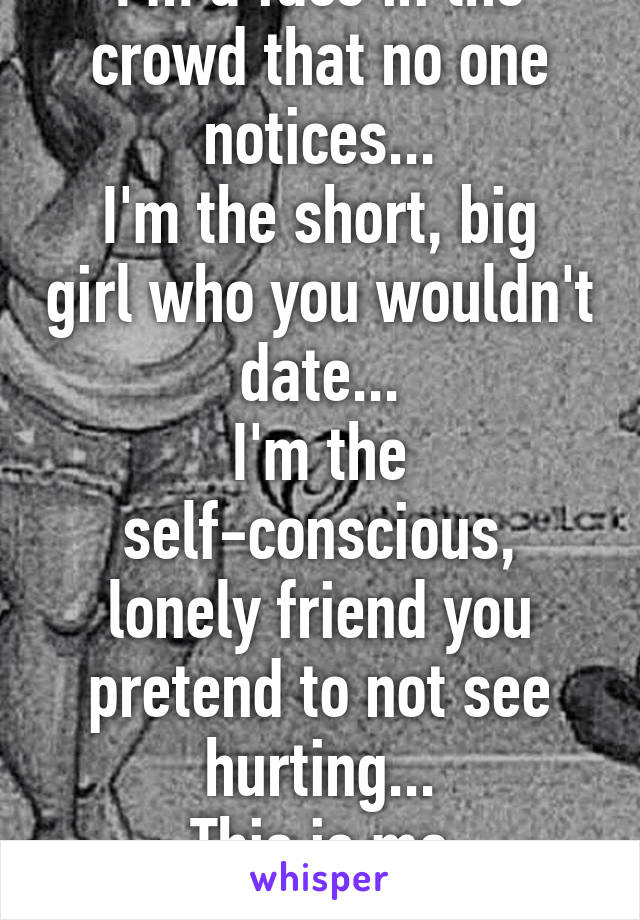 I'm a face in the crowd that no one notices...
I'm the short, big girl who you wouldn't date...
I'm the self-conscious, lonely friend you pretend to not see hurting...
This is me
