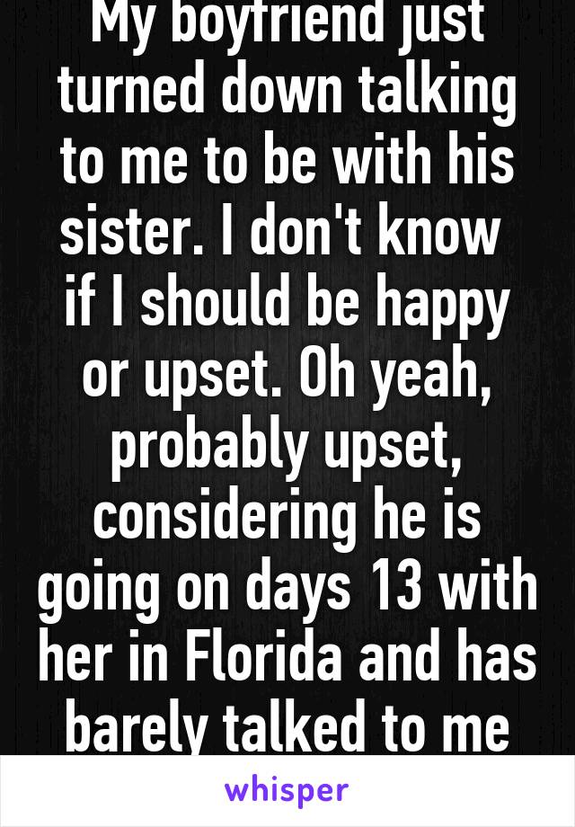 My boyfriend just turned down talking to me to be with his sister. I don't know  if I should be happy or upset. Oh yeah, probably upset, considering he is going on days 13 with her in Florida and has barely talked to me the whole time.